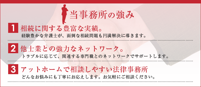 当事務所の強み1.　相続に関する豊富な実績。2.　他士業との強力なネットワーク。3.　アットホームで相談しやすい法律事務所